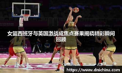 女篮西班牙与英国激战成焦点赛果揭晓精彩瞬间回顾